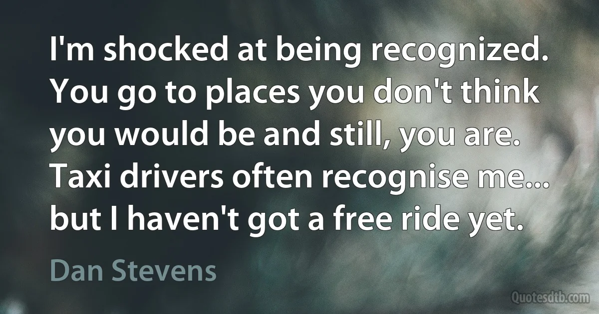 I'm shocked at being recognized. You go to places you don't think you would be and still, you are. Taxi drivers often recognise me... but I haven't got a free ride yet. (Dan Stevens)