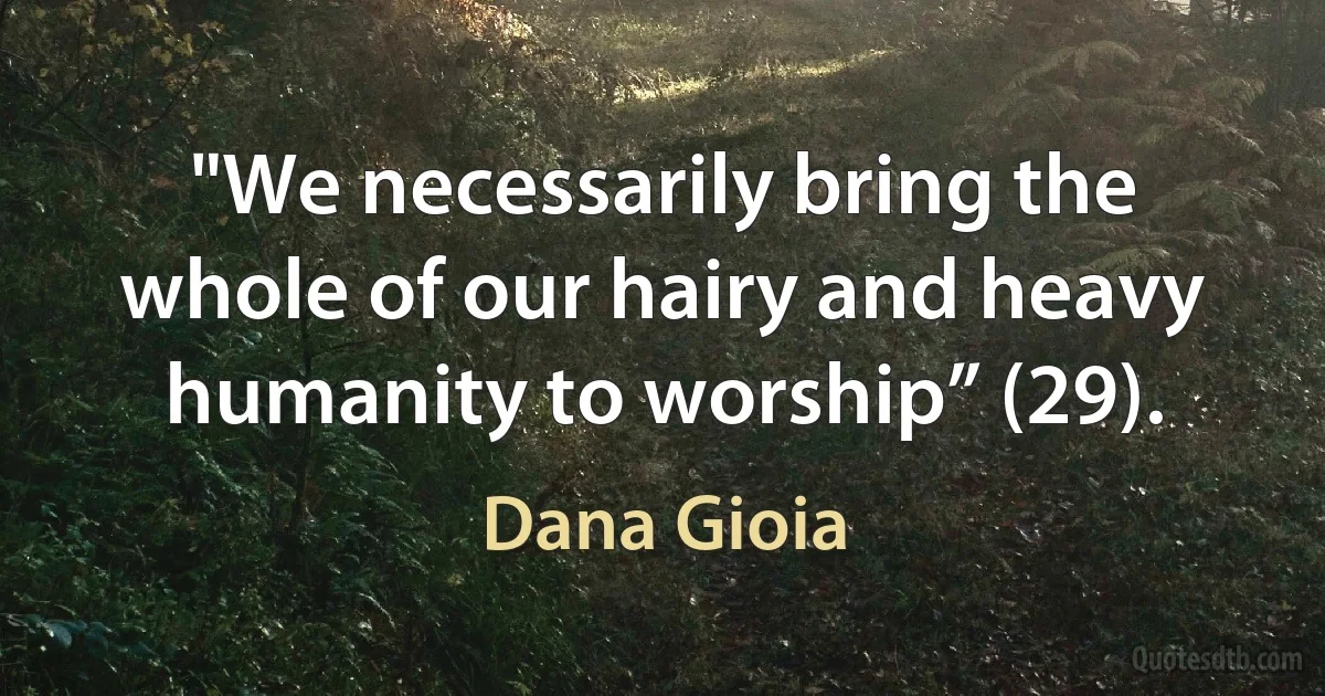 "We necessarily bring the whole of our hairy and heavy humanity to worship” (29). (Dana Gioia)