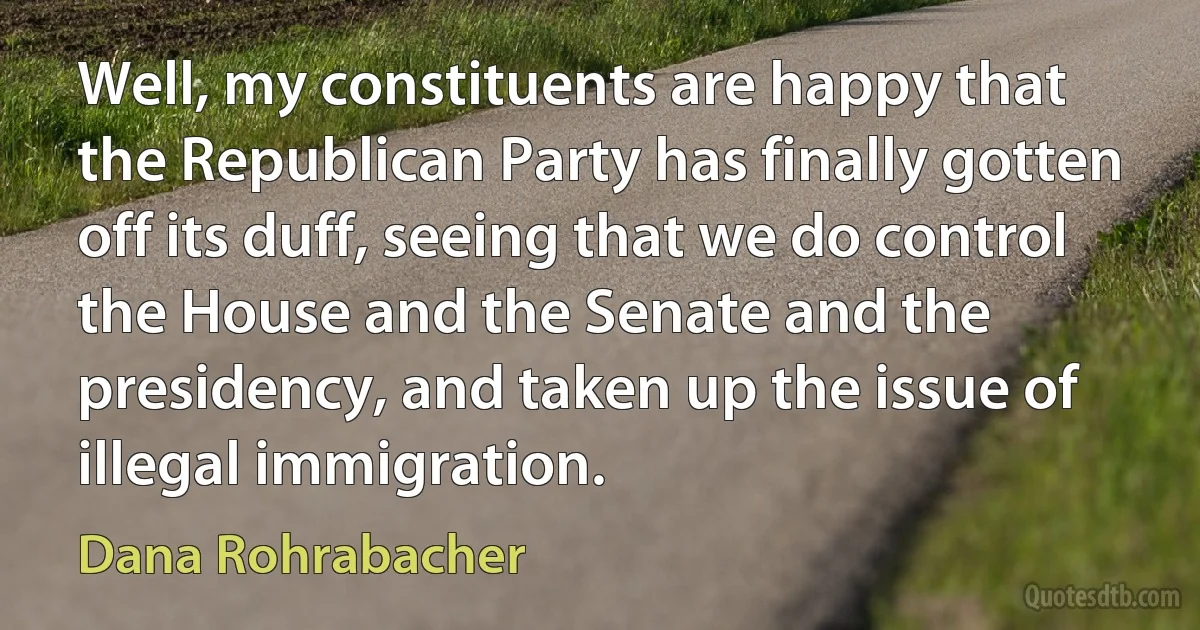 Well, my constituents are happy that the Republican Party has finally gotten off its duff, seeing that we do control the House and the Senate and the presidency, and taken up the issue of illegal immigration. (Dana Rohrabacher)