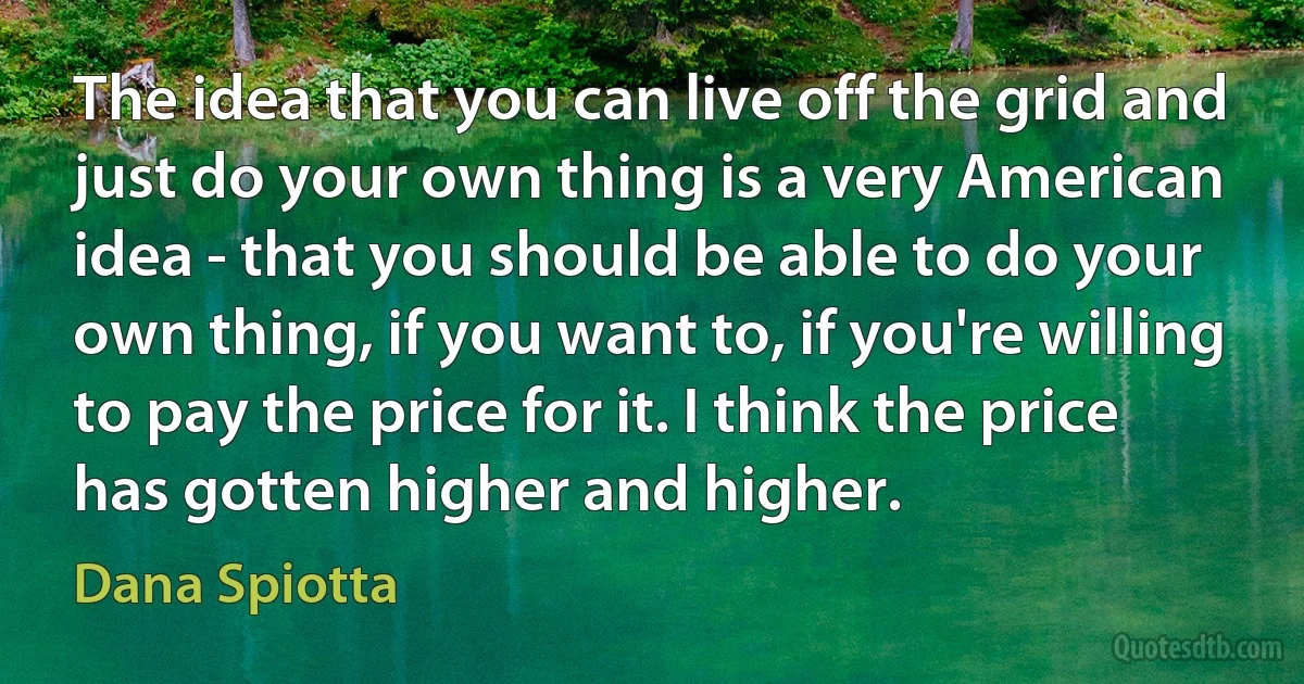 The idea that you can live off the grid and just do your own thing is a very American idea - that you should be able to do your own thing, if you want to, if you're willing to pay the price for it. I think the price has gotten higher and higher. (Dana Spiotta)