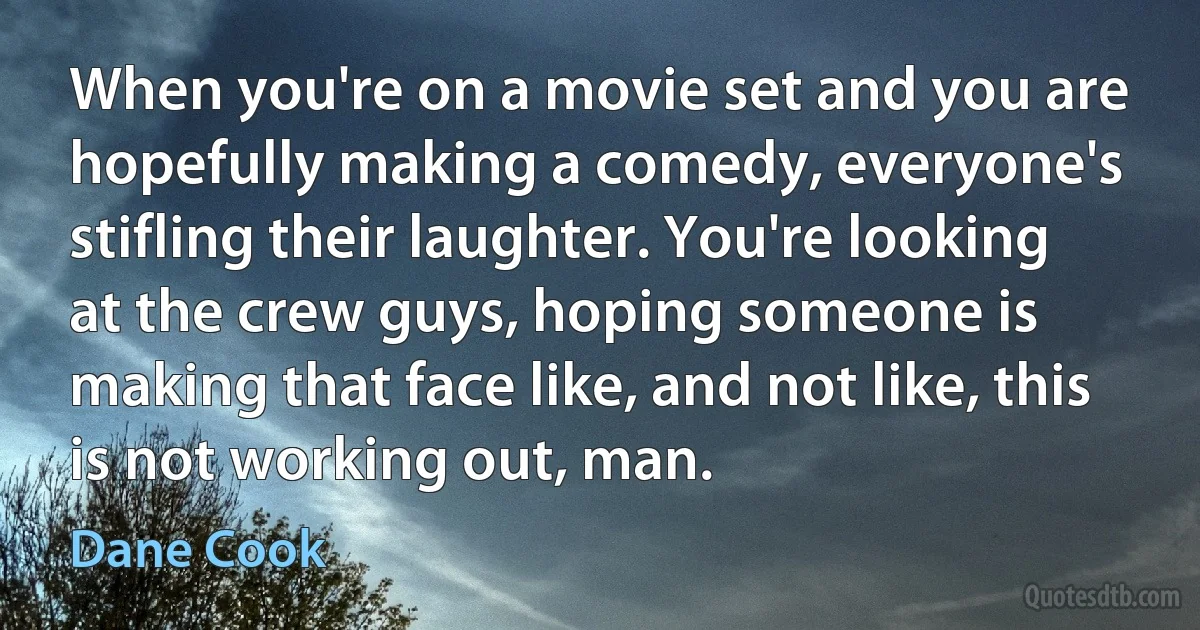 When you're on a movie set and you are hopefully making a comedy, everyone's stifling their laughter. You're looking at the crew guys, hoping someone is making that face like, and not like, this is not working out, man. (Dane Cook)