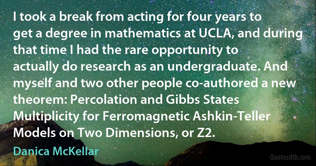 I took a break from acting for four years to get a degree in mathematics at UCLA, and during that time I had the rare opportunity to actually do research as an undergraduate. And myself and two other people co-authored a new theorem: Percolation and Gibbs States Multiplicity for Ferromagnetic Ashkin-Teller Models on Two Dimensions, or Z2. (Danica McKellar)