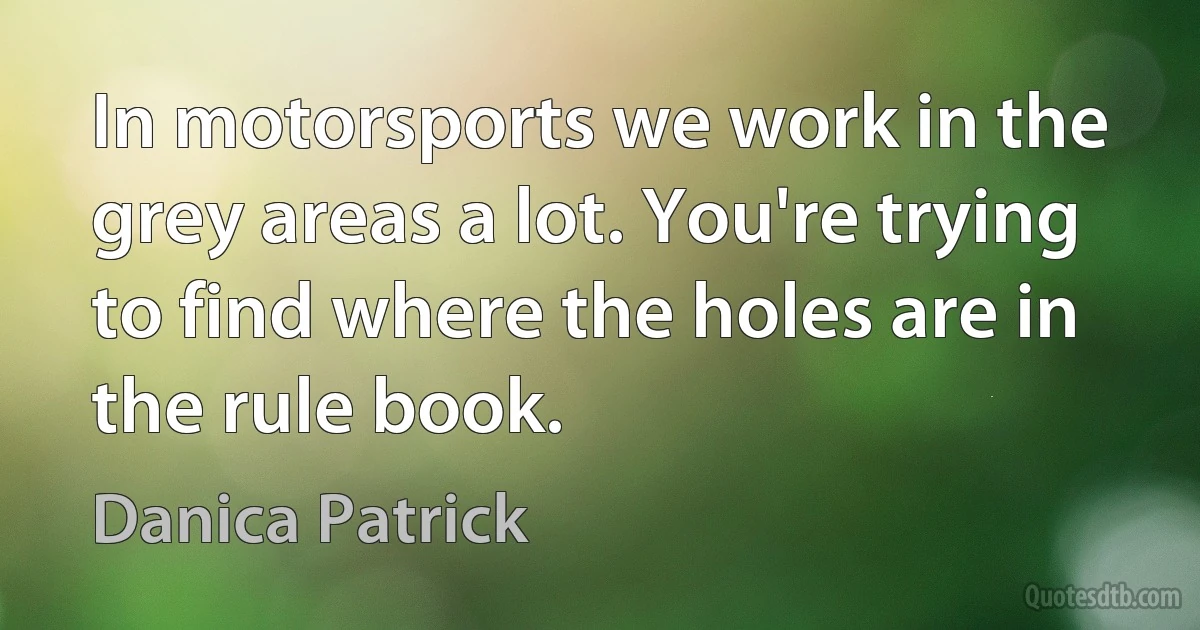 In motorsports we work in the grey areas a lot. You're trying to find where the holes are in the rule book. (Danica Patrick)