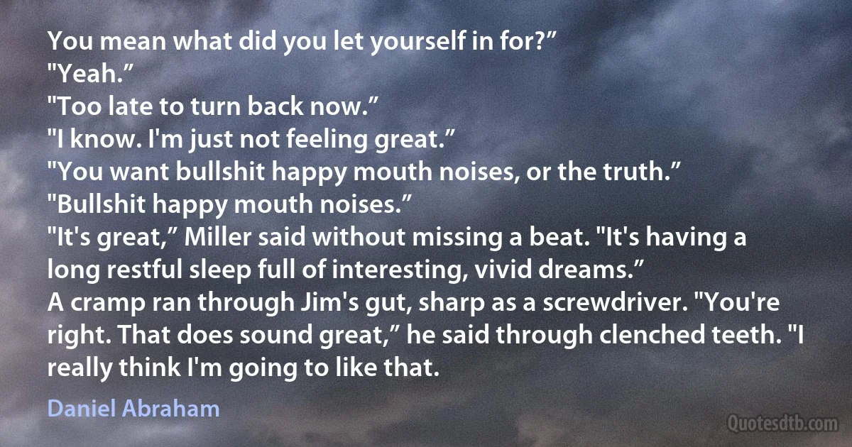 You mean what did you let yourself in for?”
"Yeah.”
"Too late to turn back now.”
"I know. I'm just not feeling great.”
"You want bullshit happy mouth noises, or the truth.”
"Bullshit happy mouth noises.”
"It's great,” Miller said without missing a beat. "It's having a long restful sleep full of interesting, vivid dreams.”
A cramp ran through Jim's gut, sharp as a screwdriver. "You're right. That does sound great,” he said through clenched teeth. "I really think I'm going to like that. (Daniel Abraham)