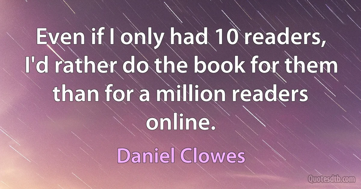 Even if I only had 10 readers, I'd rather do the book for them than for a million readers online. (Daniel Clowes)