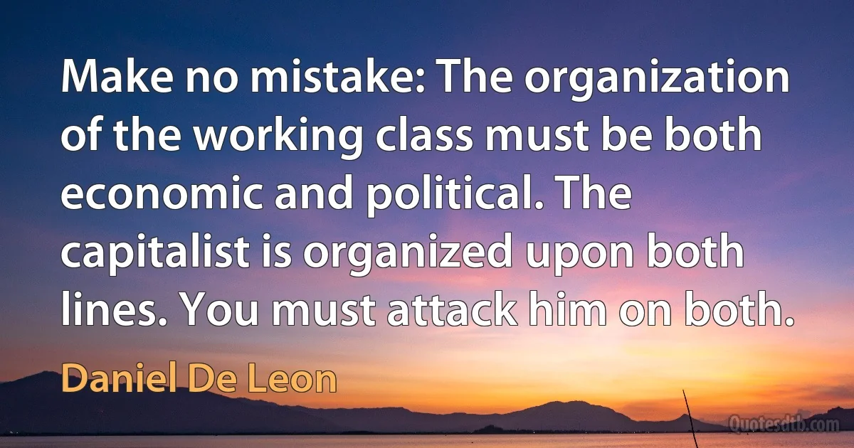 Make no mistake: The organization of the working class must be both economic and political. The capitalist is organized upon both lines. You must attack him on both. (Daniel De Leon)