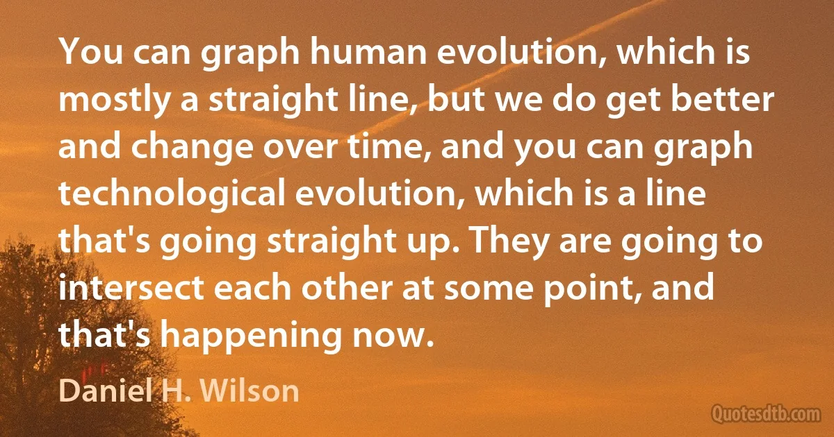 You can graph human evolution, which is mostly a straight line, but we do get better and change over time, and you can graph technological evolution, which is a line that's going straight up. They are going to intersect each other at some point, and that's happening now. (Daniel H. Wilson)