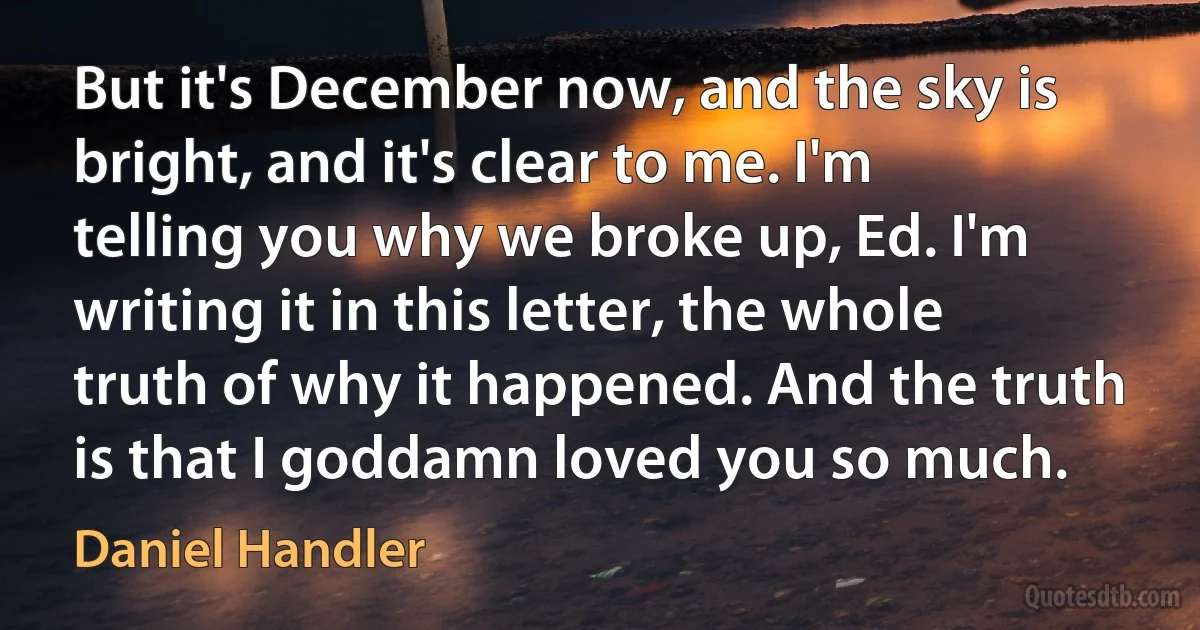 But it's December now, and the sky is bright, and it's clear to me. I'm telling you why we broke up, Ed. I'm writing it in this letter, the whole truth of why it happened. And the truth is that I goddamn loved you so much. (Daniel Handler)