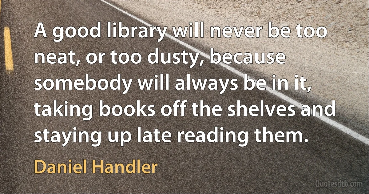 A good library will never be too neat, or too dusty, because somebody will always be in it, taking books off the shelves and staying up late reading them. (Daniel Handler)