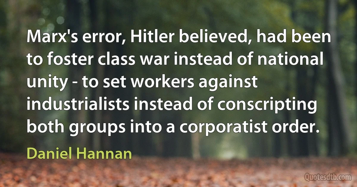 Marx's error, Hitler believed, had been to foster class war instead of national unity - to set workers against industrialists instead of conscripting both groups into a corporatist order. (Daniel Hannan)