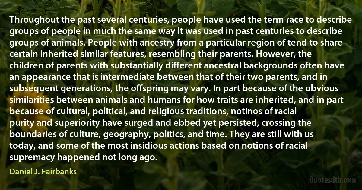 Throughout the past several centuries, people have used the term race to describe groups of people in much the same way it was used in past centuries to describe groups of animals. People with ancestry from a particular region of tend to share certain inherited similar features, resembling their parents. However, the children of parents with substantially different ancestral backgrounds often have an appearance that is intermediate between that of their two parents, and in subsequent generations, the offspring may vary. In part because of the obvious similarities between animals and humans for how traits are inherited, and in part because of cultural, political, and religious traditions, notinos of racial purity and superiority have surged and ebbed yet persisted, crossing the boundaries of culture, geography, politics, and time. They are still with us today, and some of the most insidious actions based on notions of racial supremacy happened not long ago. (Daniel J. Fairbanks)