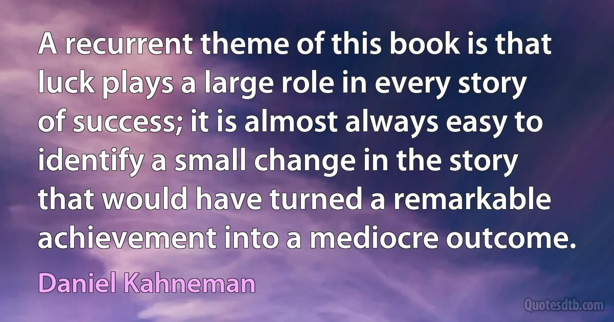 A recurrent theme of this book is that luck plays a large role in every story of success; it is almost always easy to identify a small change in the story that would have turned a remarkable achievement into a mediocre outcome. (Daniel Kahneman)