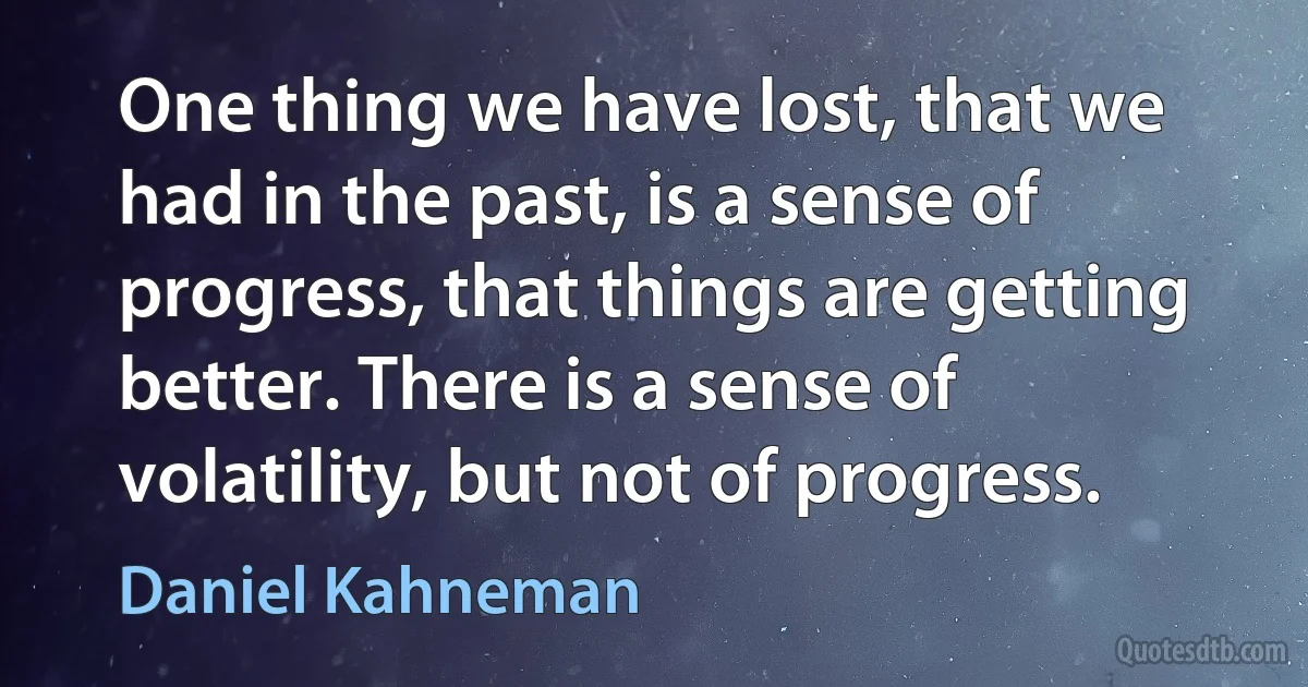 One thing we have lost, that we had in the past, is a sense of progress, that things are getting better. There is a sense of volatility, but not of progress. (Daniel Kahneman)