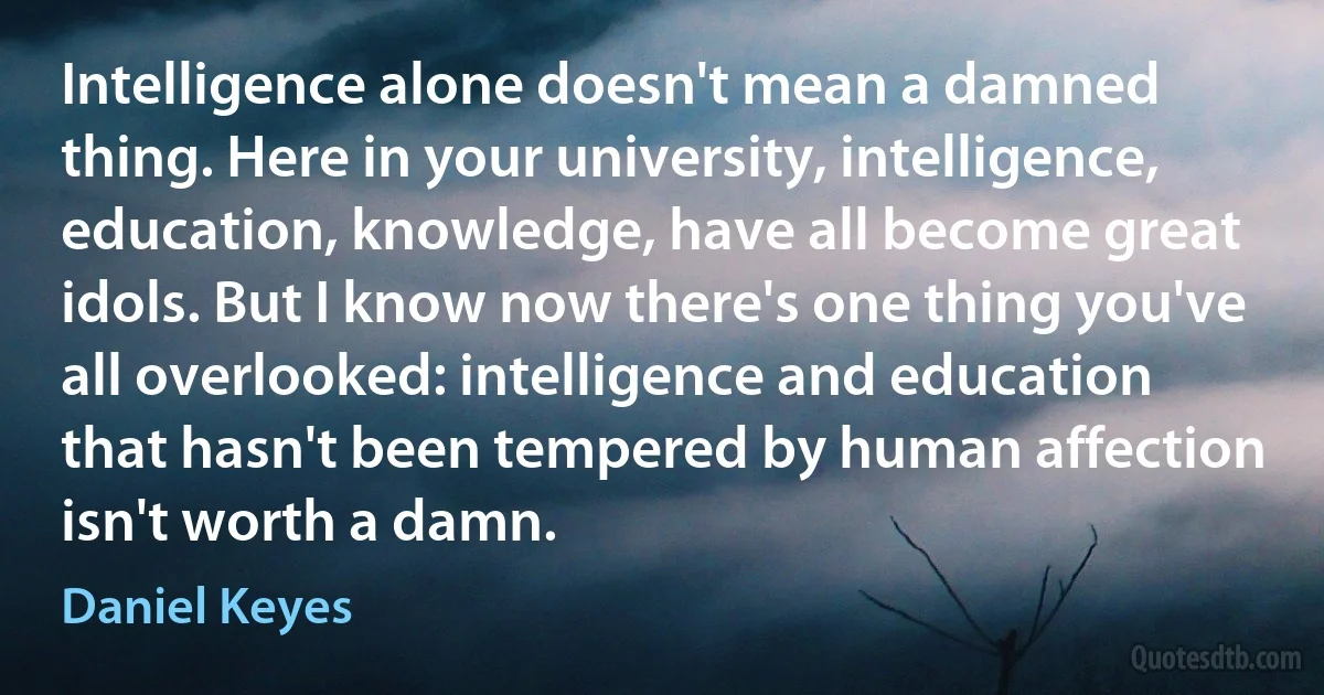 Intelligence alone doesn't mean a damned thing. Here in your university, intelligence, education, knowledge, have all become great idols. But I know now there's one thing you've all overlooked: intelligence and education that hasn't been tempered by human affection isn't worth a damn. (Daniel Keyes)