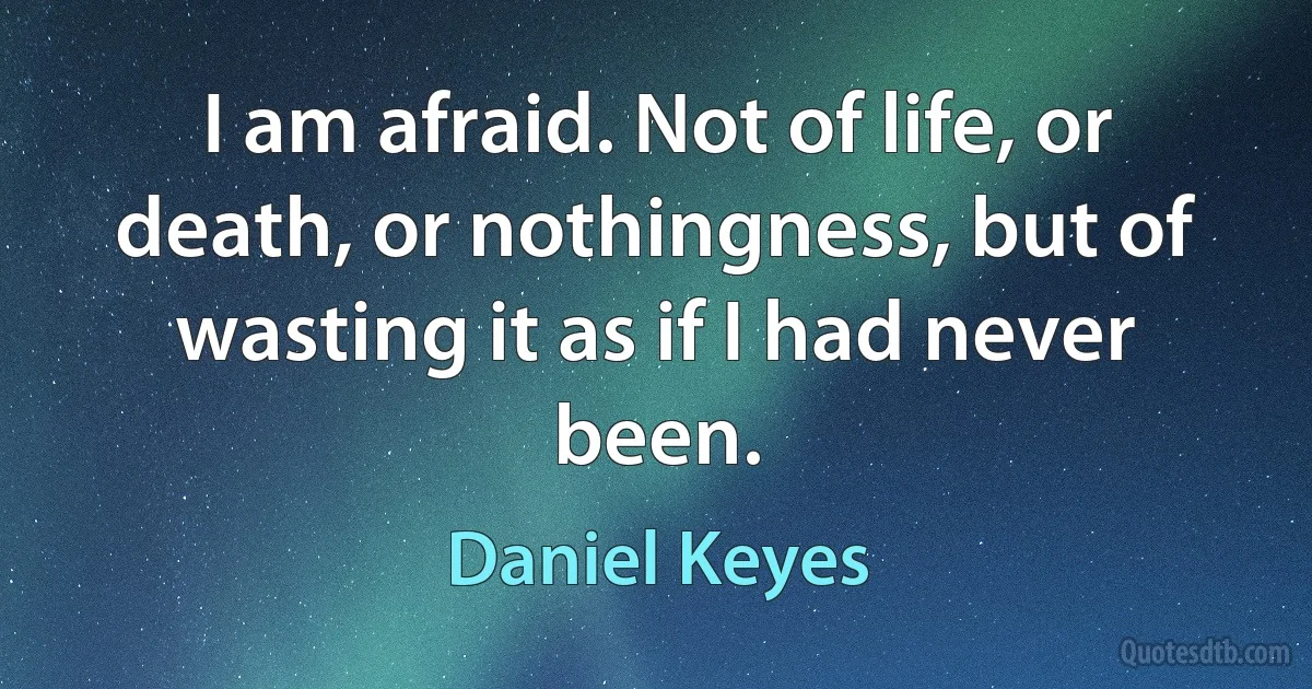 I am afraid. Not of life, or death, or nothingness, but of wasting it as if I had never been. (Daniel Keyes)