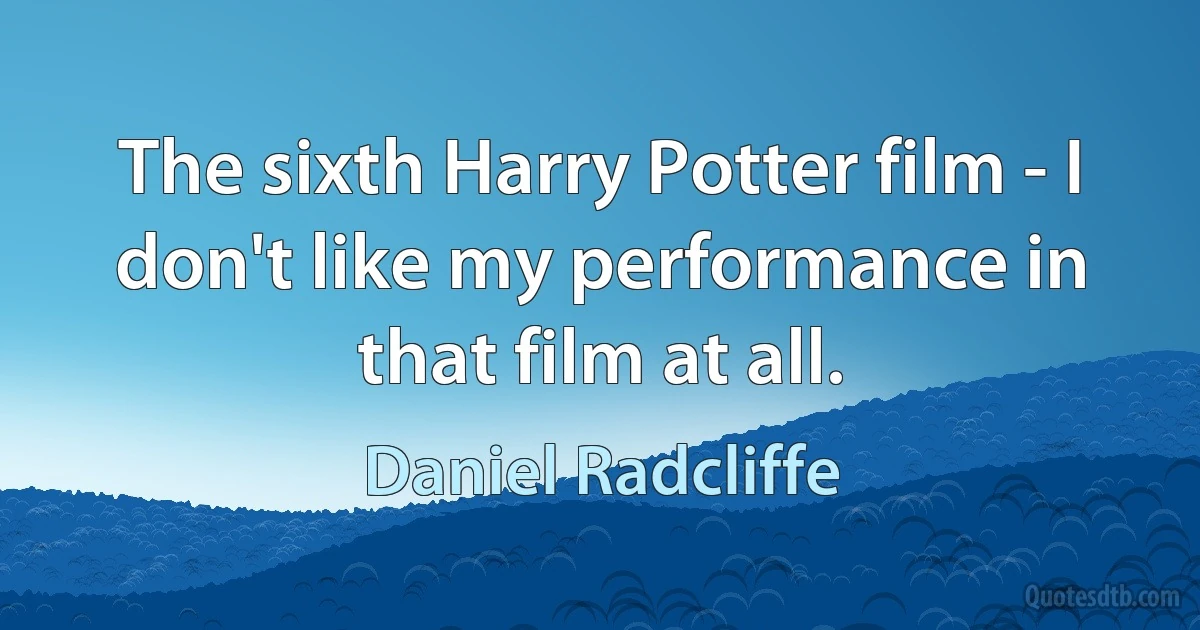 The sixth Harry Potter film - I don't like my performance in that film at all. (Daniel Radcliffe)