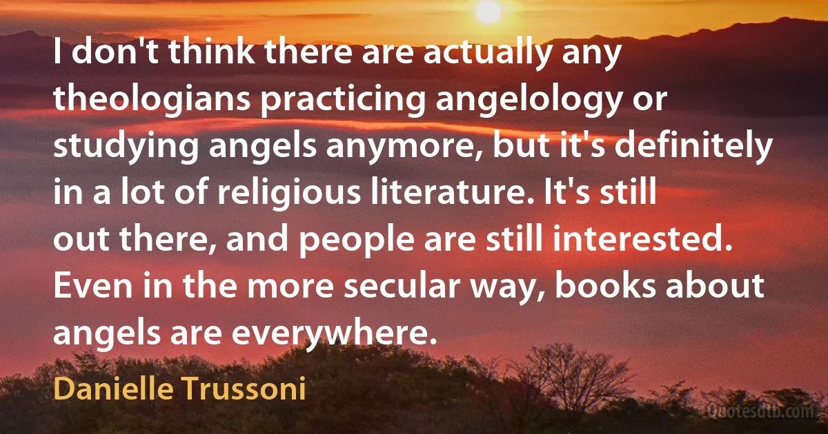 I don't think there are actually any theologians practicing angelology or studying angels anymore, but it's definitely in a lot of religious literature. It's still out there, and people are still interested. Even in the more secular way, books about angels are everywhere. (Danielle Trussoni)