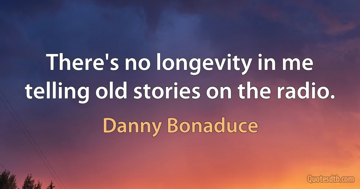 There's no longevity in me telling old stories on the radio. (Danny Bonaduce)