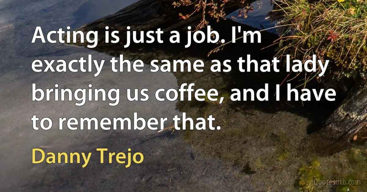 Acting is just a job. I'm exactly the same as that lady bringing us coffee, and I have to remember that. (Danny Trejo)