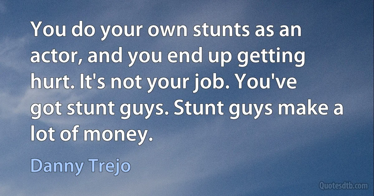 You do your own stunts as an actor, and you end up getting hurt. It's not your job. You've got stunt guys. Stunt guys make a lot of money. (Danny Trejo)