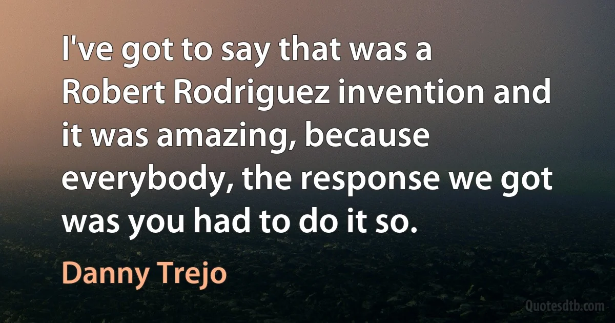 I've got to say that was a Robert Rodriguez invention and it was amazing, because everybody, the response we got was you had to do it so. (Danny Trejo)