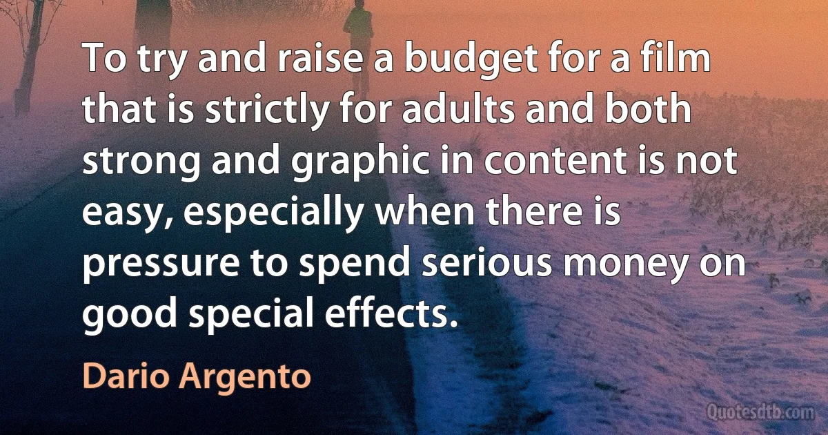 To try and raise a budget for a film that is strictly for adults and both strong and graphic in content is not easy, especially when there is pressure to spend serious money on good special effects. (Dario Argento)