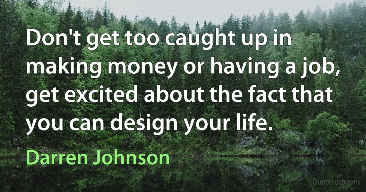 Don't get too caught up in making money or having a job, get excited about the fact that you can design your life. (Darren Johnson)