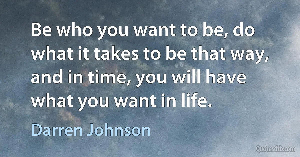 Be who you want to be, do what it takes to be that way, and in time, you will have what you want in life. (Darren Johnson)