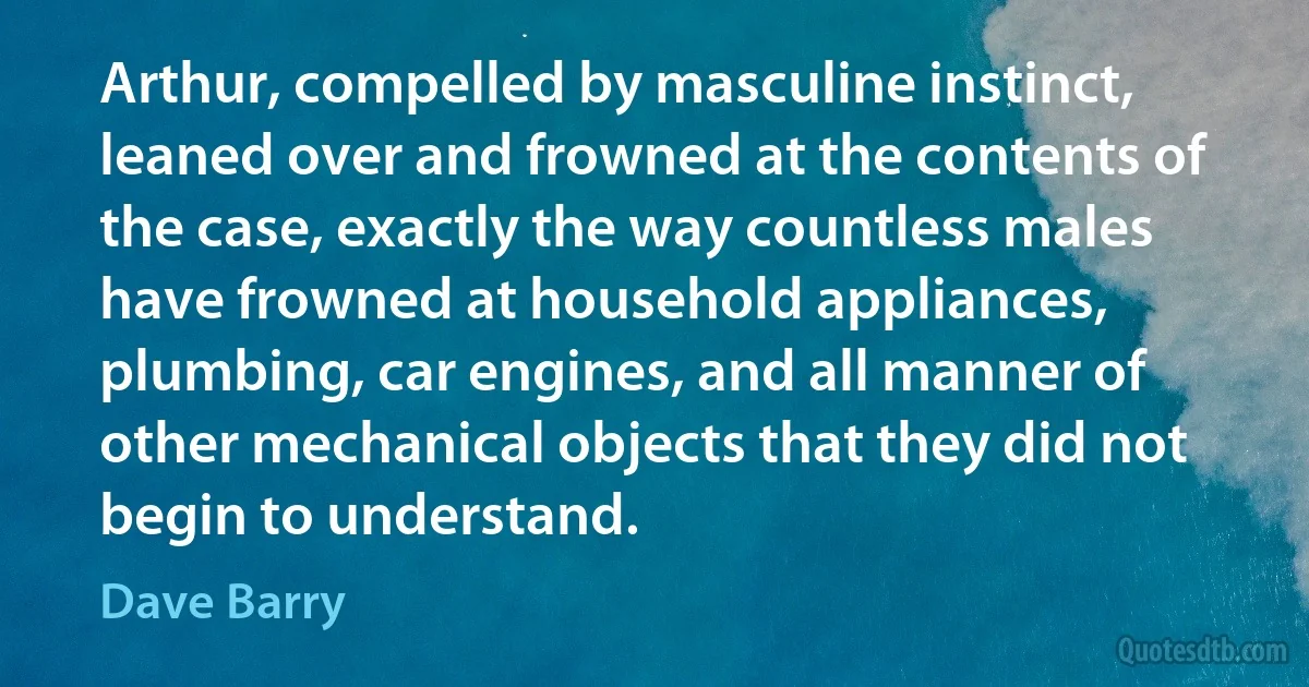 Arthur, compelled by masculine instinct, leaned over and frowned at the contents of the case, exactly the way countless males have frowned at household appliances, plumbing, car engines, and all manner of other mechanical objects that they did not begin to understand. (Dave Barry)