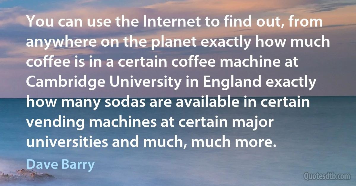 You can use the Internet to find out, from anywhere on the planet exactly how much coffee is in a certain coffee machine at Cambridge University in England exactly how many sodas are available in certain vending machines at certain major universities and much, much more. (Dave Barry)