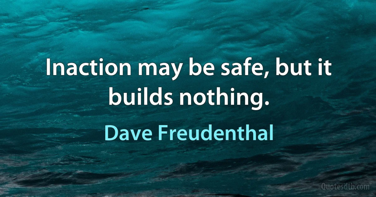 Inaction may be safe, but it builds nothing. (Dave Freudenthal)