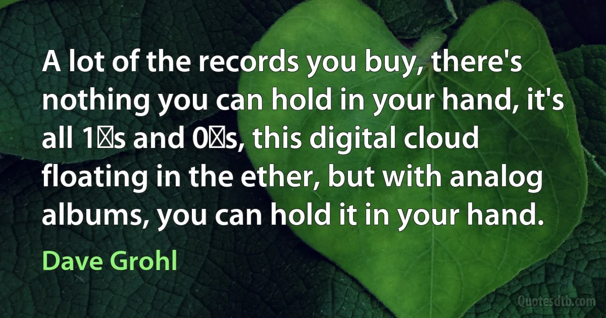 A lot of the records you buy, there's nothing you can hold in your hand, it's all 1′s and 0′s, this digital cloud floating in the ether, but with analog albums, you can hold it in your hand. (Dave Grohl)