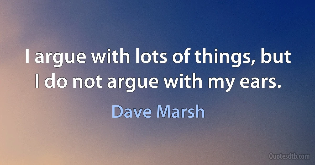 I argue with lots of things, but I do not argue with my ears. (Dave Marsh)