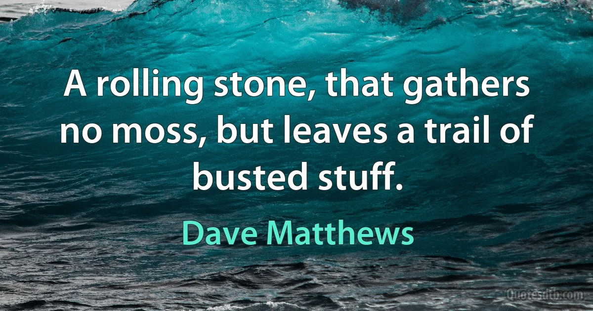 A rolling stone, that gathers no moss, but leaves a trail of busted stuff. (Dave Matthews)