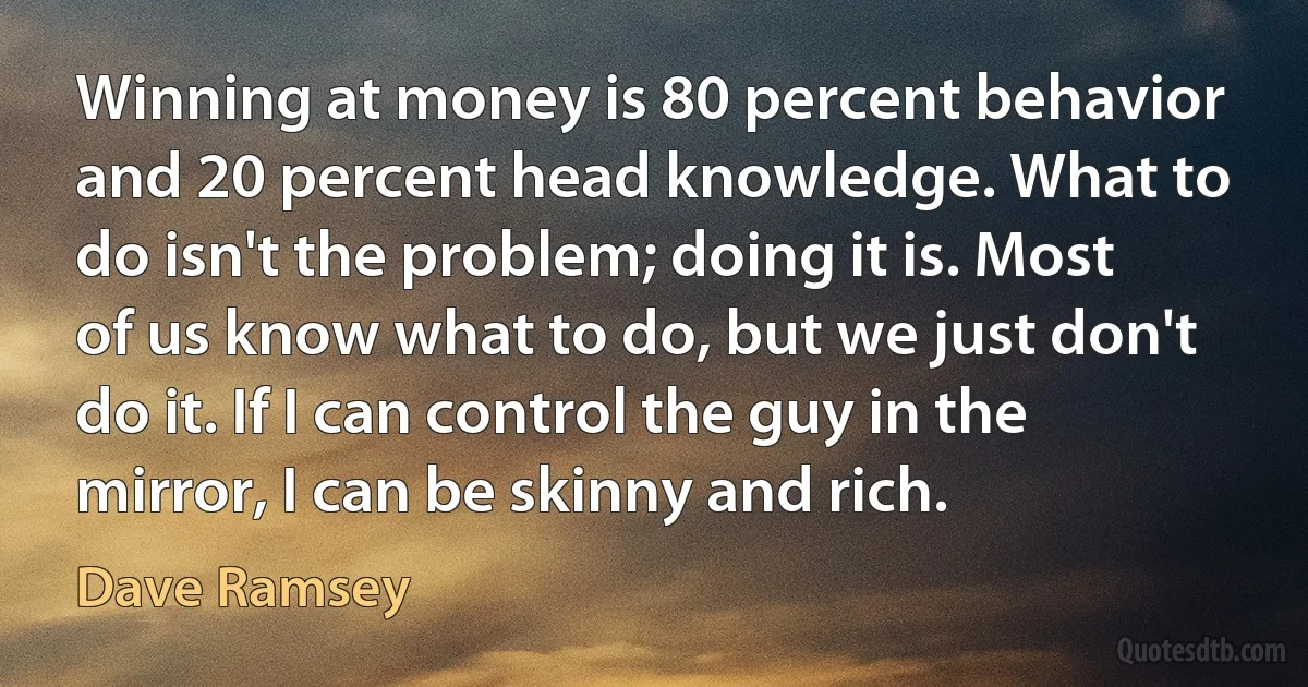 Winning at money is 80 percent behavior and 20 percent head knowledge. What to do isn't the problem; doing it is. Most of us know what to do, but we just don't do it. If I can control the guy in the mirror, I can be skinny and rich. (Dave Ramsey)