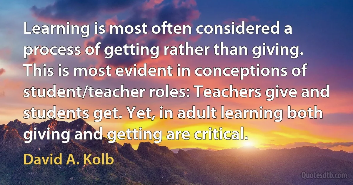 Learning is most often considered a process of getting rather than giving. This is most evident in conceptions of student/teacher roles: Teachers give and students get. Yet, in adult learning both giving and getting are critical. (David A. Kolb)