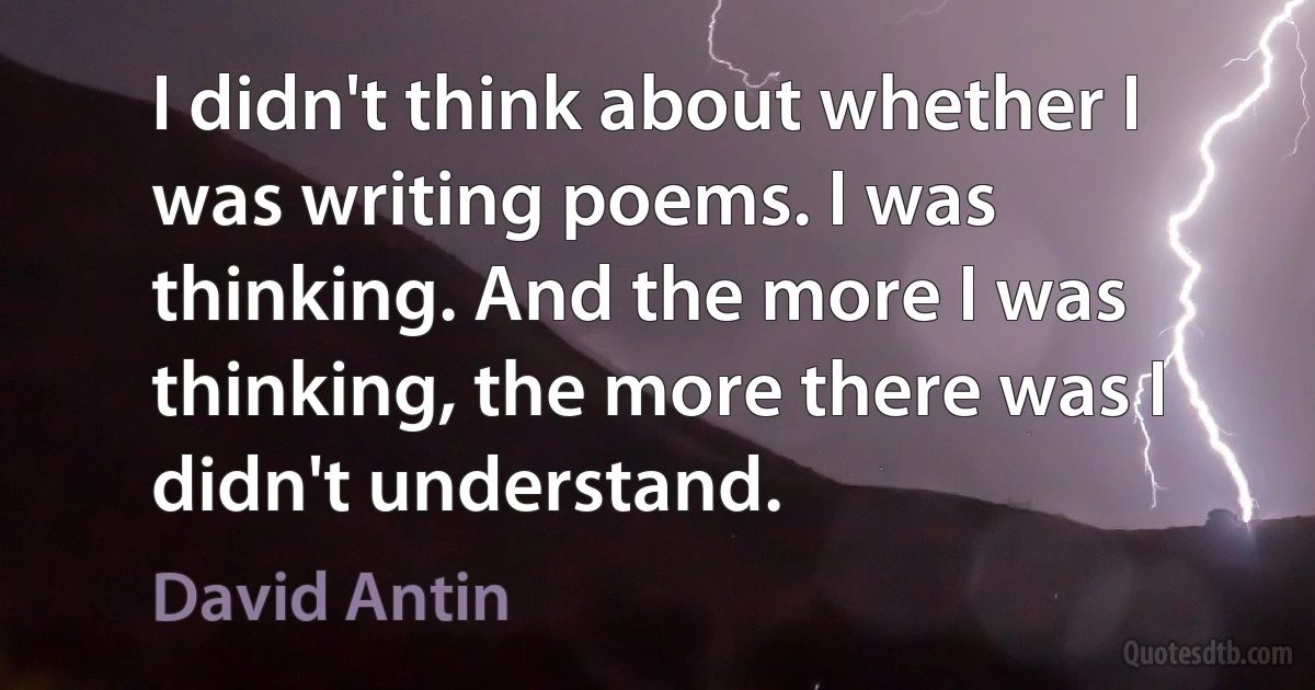 I didn't think about whether I was writing poems. I was thinking. And the more I was thinking, the more there was I didn't understand. (David Antin)