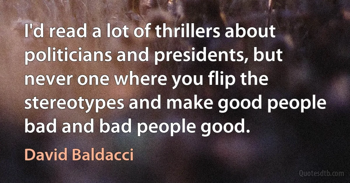 I'd read a lot of thrillers about politicians and presidents, but never one where you flip the stereotypes and make good people bad and bad people good. (David Baldacci)