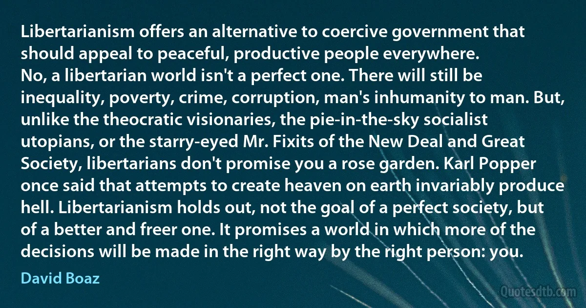 Libertarianism offers an alternative to coercive government that should appeal to peaceful, productive people everywhere.
No, a libertarian world isn't a perfect one. There will still be inequality, poverty, crime, corruption, man's inhumanity to man. But, unlike the theocratic visionaries, the pie-in-the-sky socialist utopians, or the starry-eyed Mr. Fixits of the New Deal and Great Society, libertarians don't promise you a rose garden. Karl Popper once said that attempts to create heaven on earth invariably produce hell. Libertarianism holds out, not the goal of a perfect society, but of a better and freer one. It promises a world in which more of the decisions will be made in the right way by the right person: you. (David Boaz)