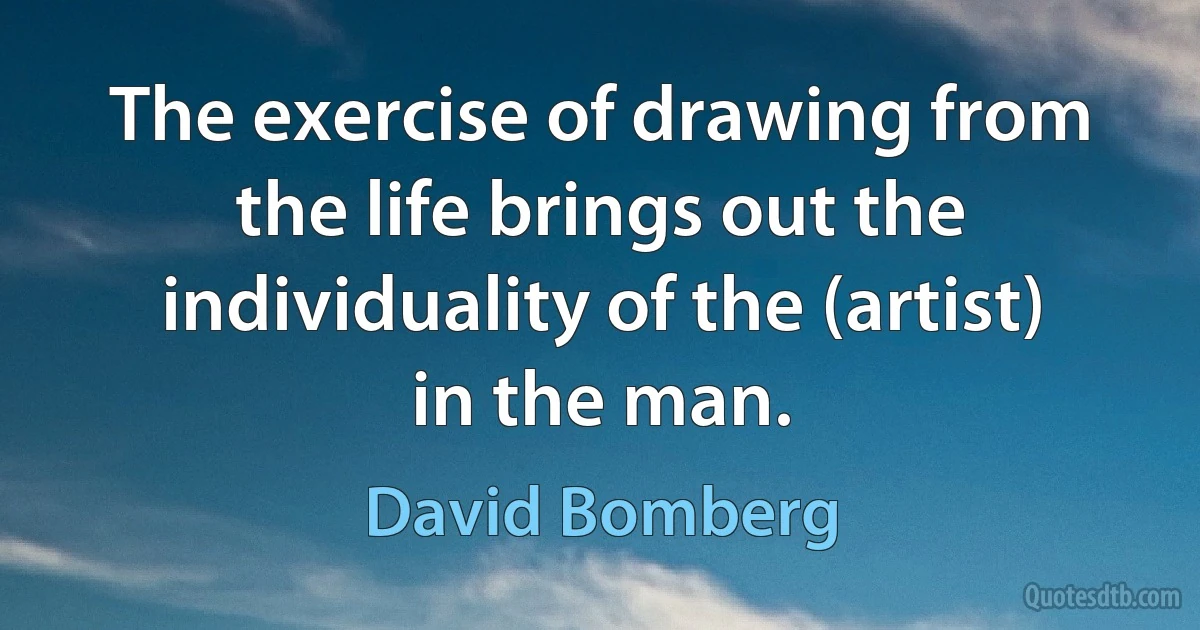 The exercise of drawing from the life brings out the individuality of the (artist) in the man. (David Bomberg)