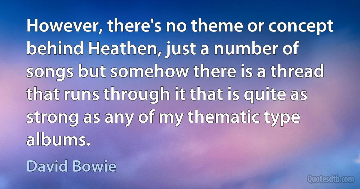 However, there's no theme or concept behind Heathen, just a number of songs but somehow there is a thread that runs through it that is quite as strong as any of my thematic type albums. (David Bowie)