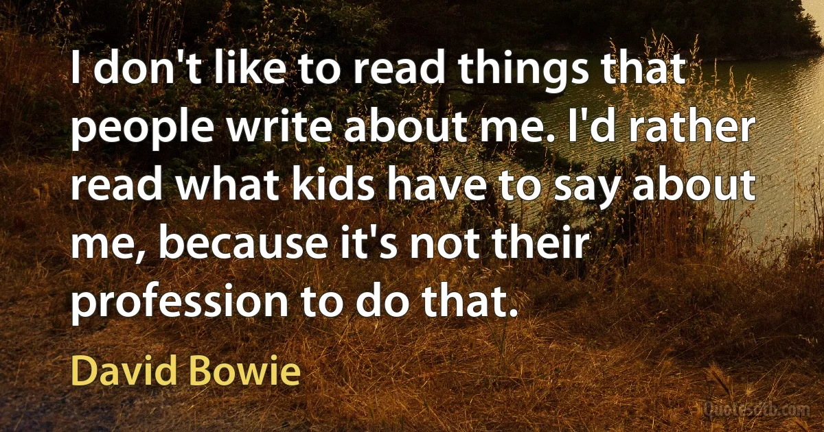 I don't like to read things that people write about me. I'd rather read what kids have to say about me, because it's not their profession to do that. (David Bowie)