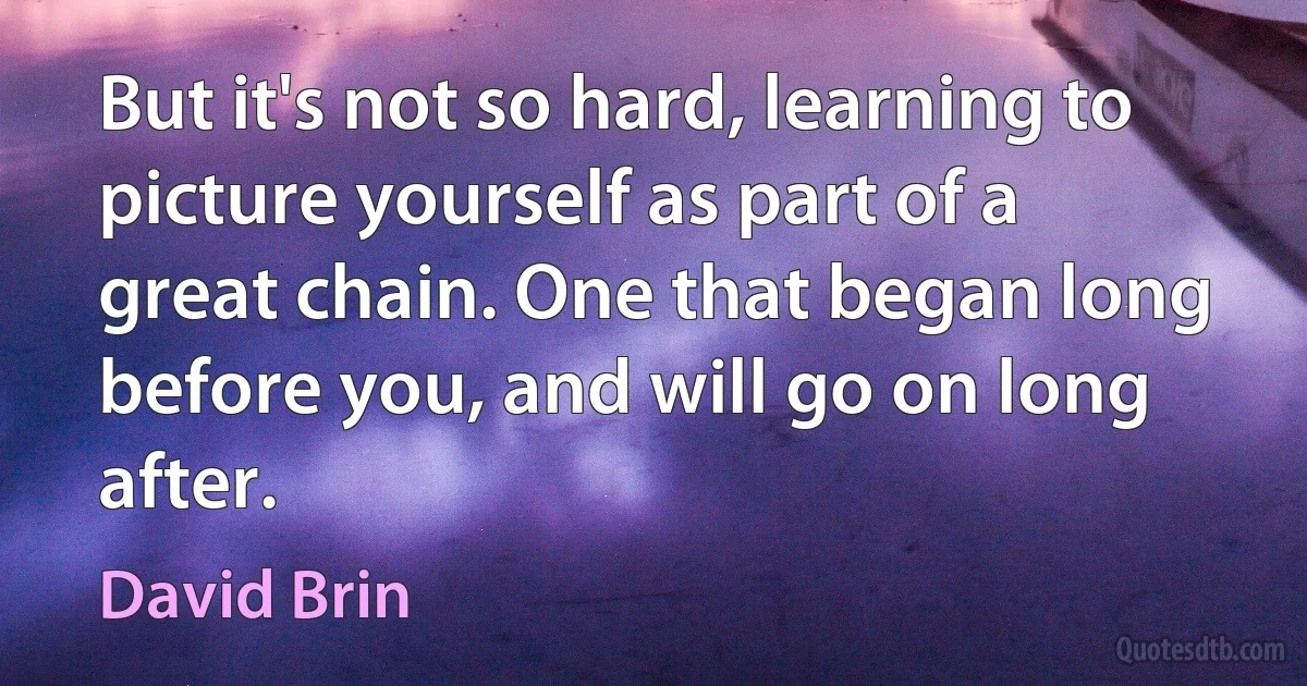 But it's not so hard, learning to picture yourself as part of a great chain. One that began long before you, and will go on long after. (David Brin)