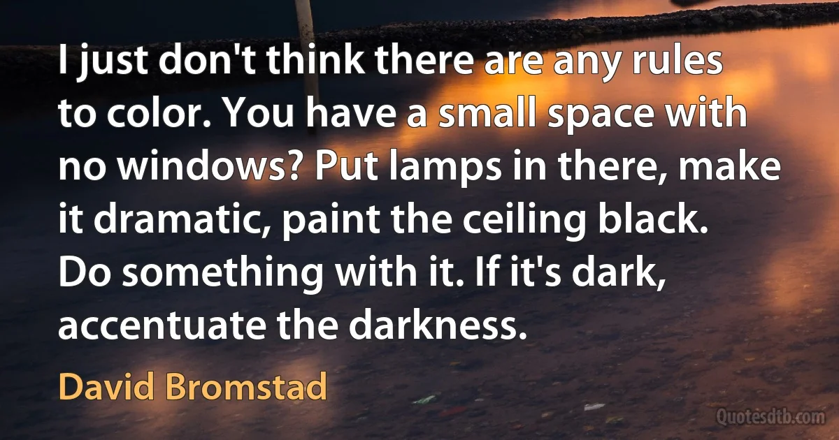 I just don't think there are any rules to color. You have a small space with no windows? Put lamps in there, make it dramatic, paint the ceiling black. Do something with it. If it's dark, accentuate the darkness. (David Bromstad)