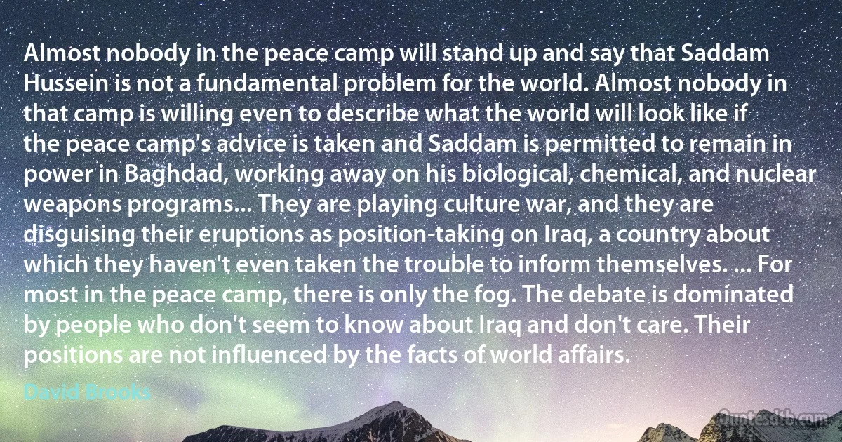 Almost nobody in the peace camp will stand up and say that Saddam Hussein is not a fundamental problem for the world. Almost nobody in that camp is willing even to describe what the world will look like if the peace camp's advice is taken and Saddam is permitted to remain in power in Baghdad, working away on his biological, chemical, and nuclear weapons programs... They are playing culture war, and they are disguising their eruptions as position-taking on Iraq, a country about which they haven't even taken the trouble to inform themselves. ... For most in the peace camp, there is only the fog. The debate is dominated by people who don't seem to know about Iraq and don't care. Their positions are not influenced by the facts of world affairs. (David Brooks)