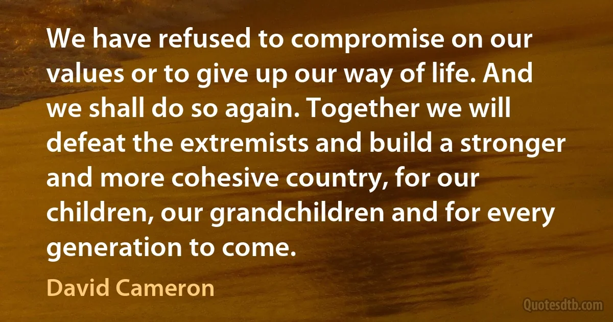 We have refused to compromise on our values or to give up our way of life. And we shall do so again. Together we will defeat the extremists and build a stronger and more cohesive country, for our children, our grandchildren and for every generation to come. (David Cameron)