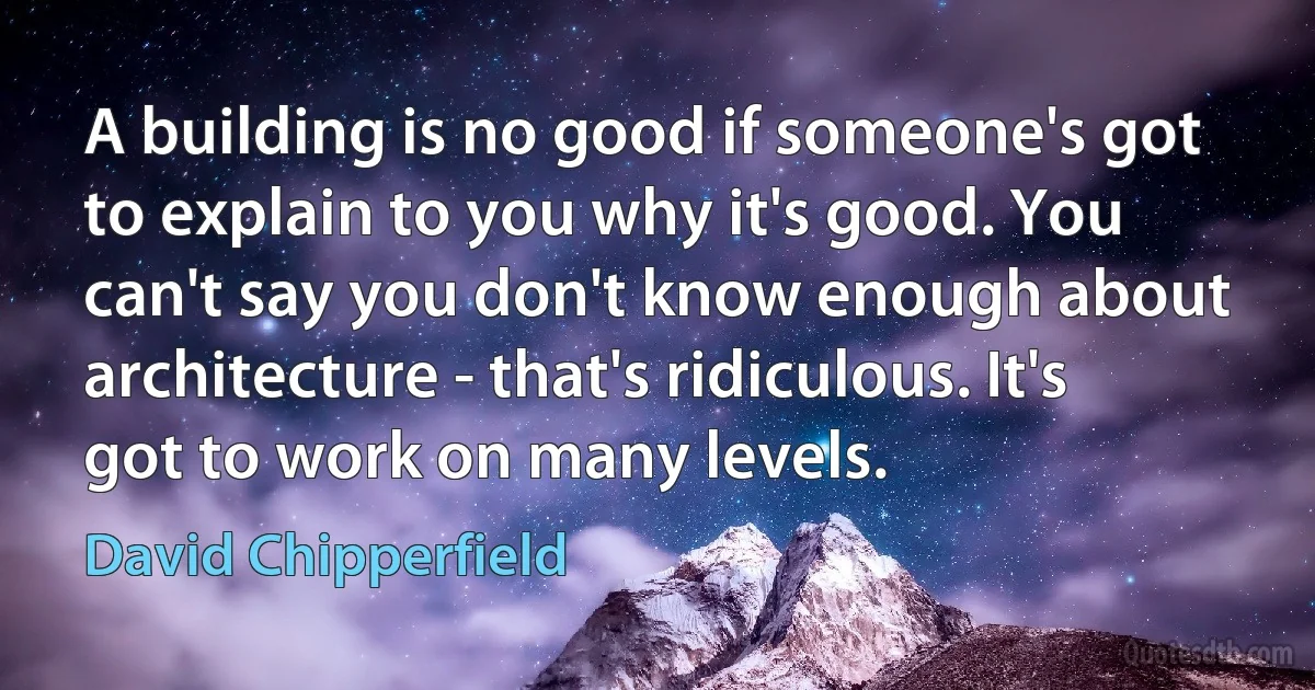 A building is no good if someone's got to explain to you why it's good. You can't say you don't know enough about architecture - that's ridiculous. It's got to work on many levels. (David Chipperfield)