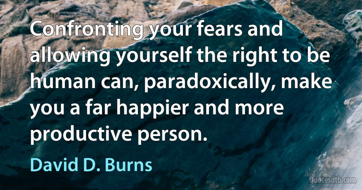 Confronting your fears and allowing yourself the right to be human can, paradoxically, make you a far happier and more productive person. (David D. Burns)