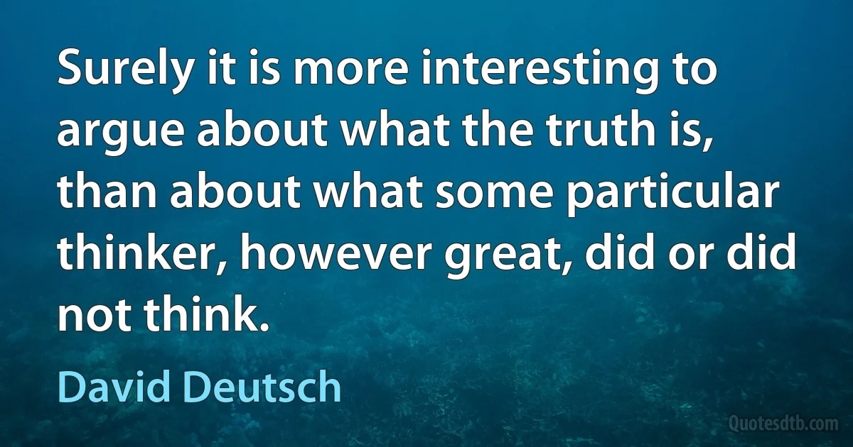 Surely it is more interesting to argue about what the truth is, than about what some particular thinker, however great, did or did not think. (David Deutsch)