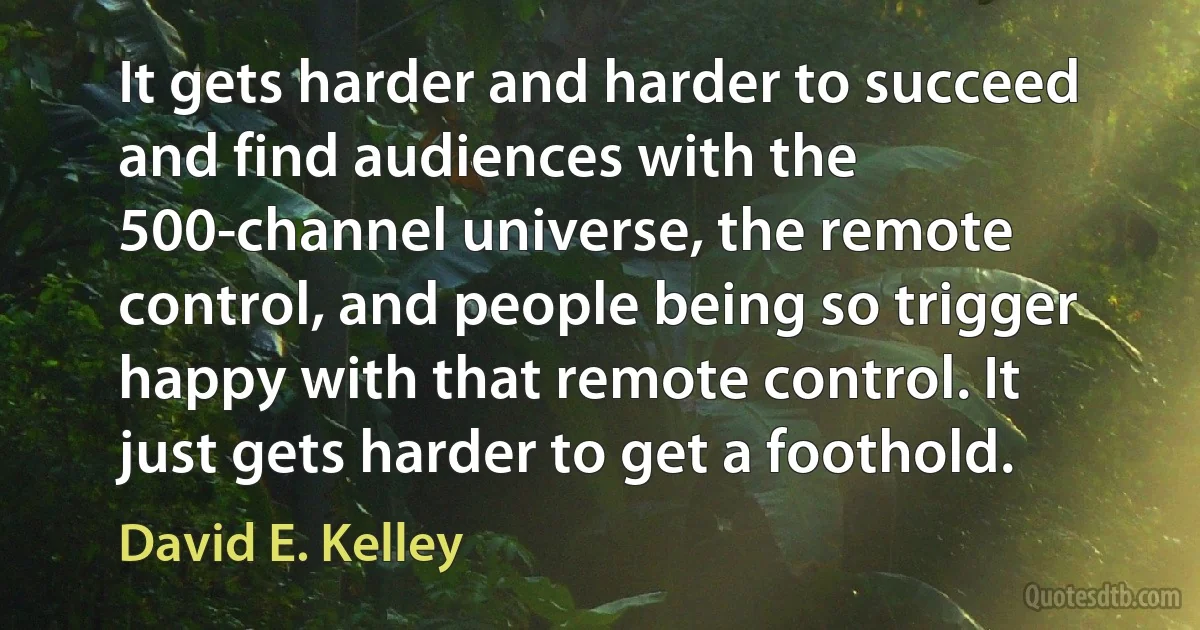 It gets harder and harder to succeed and find audiences with the 500-channel universe, the remote control, and people being so trigger happy with that remote control. It just gets harder to get a foothold. (David E. Kelley)